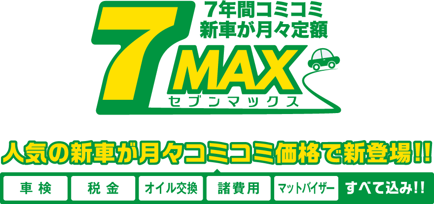 7年間コミコミ新車が月々定額　7MAX（セブンマックス）　人気の新車が月々コミコミ価格で新登場!!　車検・税金・オイル交換・諸費用・マットバイザー、すべて込み!!