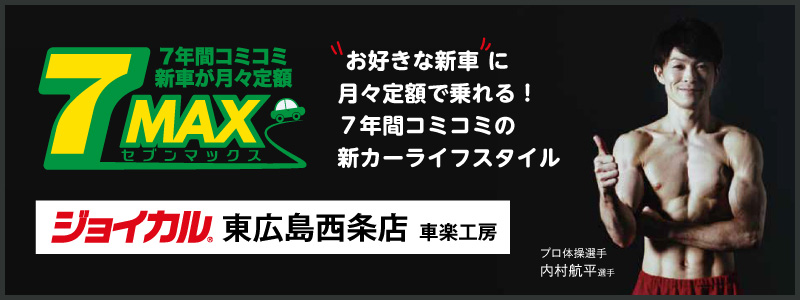 7年間コミコミ新車が月々定額　7MAX（セブンマックス）　「お好きな新車」に月々定額でお得に乗れる！　車検も税金もコミコミの新しいカーライフスタイル　ジョイカル東広島西条店 車楽工房