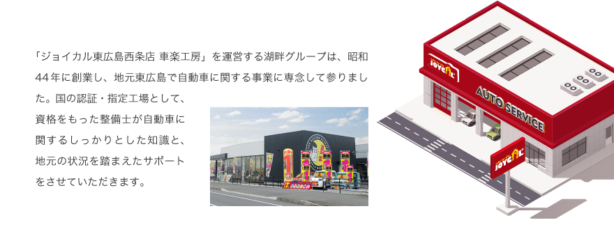 「ジョイカル東広島西条店 車楽工房」を運営する湖畔グループは、昭和44年に創業し、地元東広島で自動車に関する事業に専念して参りました。国の認証・指定工場として、資格をもった整備士が自動車に関するしっかりとした知識と、地元の状況を踏まえたサポートをさせていただきます。
