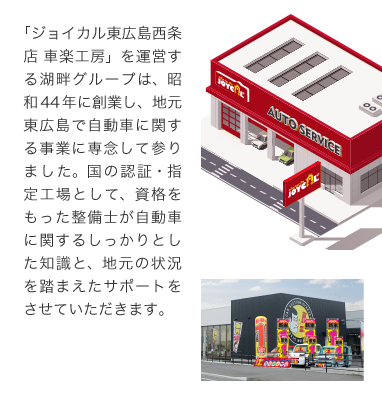 p03-sp-2007 「ジョイカル東広島店 車楽工房」を運営する湖畔グループは、昭和44年に創業し、地元東広島で自動車に関する事業に専念して参りました。国の認証・指定工場として、資格をもった整備士が自動車に関するしっかりとした知識と、地元の状況を踏まえたサポートをさせていただきます。